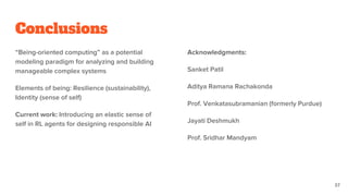Conclusions
“Being-oriented computing” as a potential
modeling paradigm for analyzing and building
manageable complex systems
Elements of being: Resilience (sustainability),
Identity (sense of self)
Current work: Introducing an elastic sense of
self in RL agents for designing responsible AI
Acknowledgments:
Sanket Patil
Aditya Ramana Rachakonda
Prof. Venkatasubramanian (formerly Purdue)
Jayati Deshmukh
Prof. Sridhar Mandyam
37
 