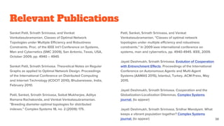 Relevant Publications
Sanket Patil, Srinath Srinivasa, and Venkat
Venkatasubramanian. Classes of Optimal Network
Topologies under Multiple Efficiency and Robustness
Constraints. Proc. of the IEEE Int’l Conference on Systems,
Man and Cybernetics (SMC 2009), San Antonio, Texas, USA,
October 2009, pp. 4940 – 4945
Sanket Patil, Srinath Srinivasa. Theoretical Notes on Regular
Graphs as applied to Optimal Network Design. Proceedings
of the International Conference on Distributed Computing
and Internet Technology (ICDCIT 2010), Bhubaneswar, India,
February 2010.
Patil, Sanket, Srinath Srinivasa, Saikat Mukherjee, Aditya
Ramana Rachakonda, and Venkat Venkatasubramanian.
"Breeding diameter-optimal topologies for distributed
indexes." Complex Systems 18, no. 2 (2009): 175.
Patil, Sanket, Srinath Srinivasa, and Venkat
Venkatasubramanian. "Classes of optimal network
topologies under multiple efficiency and robustness
constraints." In 2009 ieee international conference on
systems, man and cybernetics, pp. 4940-4945. IEEE, 2009.
Jayati Deshmukh, Srinath Srinivasa. Evolution of Cooperation
with Entrenchment Effects. Proceedings of the International
Conference on Autonomous Agents and Multi-Agent
Systems (AAMAS 2015), Istanbul, Turkey, ACM Press, May
2015.
Jayati Deshmukh, Srinath Srinivasa. Cooperation and the
Globalization-Localization Dilemmas. Complex Systems
journal. (to appear)
Jayati Deshmukh, Srinath Srinivasa, Sridhar Mandyam. What
keeps a vibrant population together? Complex Systems
journal. (to appear) 38
 
