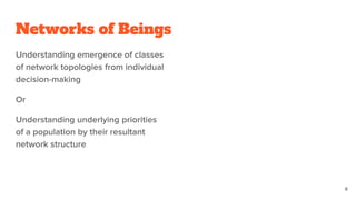 Networks of Beings
Understanding emergence of classes
of network topologies from individual
decision-making
Or
Understanding underlying priorities
of a population by their resultant
network structure
8
 