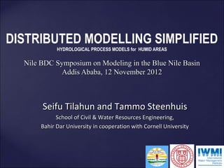 DISTRIBUTED MODELLING SIMPLIFIED
             HYDROLOGICAL PROCESS MODELS for HUMID AREAS

  Nile BDC Symposium on Modeling in the Blue Nile Basin
             Addis Ababa, 12 November 2012



       Seifu Tilahun and Tammo Steenhuis
             School of Civil & Water Resources Engineering,
       Bahir Dar University in cooperation with Cornell University
 