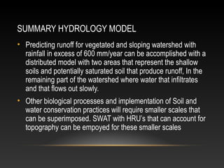 SUMMARY HYDROLOGY MODEL
• Predicting runoff for vegetated and sloping watershed with
  rainfall in excess of 600 mm/year can be accomplished with a
  distributed model with two areas that represent the shallow
  soils and potentially saturated soil that produce runoff, In the
  remaining part of the watershed where water that infiltrates
  and that flows out slowly.
• Other biological processes and implementation of Soil and
  water conservation practices will require smaller scales that
  can be superimposed. SWAT with HRU’s that can account for
  topography can be empoyed for these smaller scales
 