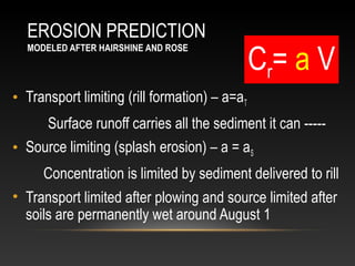 EROSION PREDICTION
                                               Cr= a V
  MODELED AFTER HAIRSHINE AND ROSE




• Transport limiting (rill formation) – a=aT
     Surface runoff carries all the sediment it can -----
• Source limiting (splash erosion) – a = aS
     Concentration is limited by sediment delivered to rill
• Transport limited after plowing and source limited after
  soils are permanently wet around August 1
 