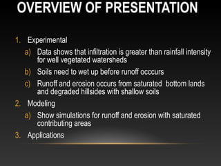 OVERVIEW OF PRESENTATION

1. Experimental
   a) Data shows that infiltration is greater than rainfall intensity
      for well vegetated watersheds
   b) Soils need to wet up before runoff occcurs
   c) Runoff and erosion occurs from saturated bottom lands
      and degraded hillsides with shallow soils
2. Modeling
   a) Show simulations for runoff and erosion with saturated
      contributing areas
3. Applications
 