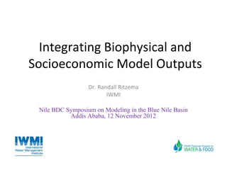 Integrating Biophysical and
Socioeconomic Model Outputs
                  Dr. Randall Ritzema
                         IWMI

 Nile BDC Symposium on Modeling in the Blue Nile Basin
           Addis Ababa, 12 November 2012
 