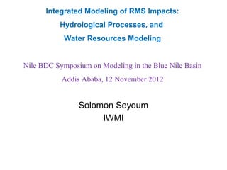 Integrated Modeling of RMS Impacts:
          Hydrological Processes, and
            Water Resources Modeling


Nile BDC Symposium on Modeling in the Blue Nile Basin
           Addis Ababa, 12 November 2012


                Solomon Seyoum
                     IWMI
 