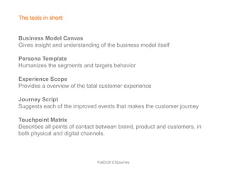 The tools in short:


Business Model Canvas
Gives insight and understanding of the business model itself

Persona Template
Humanizes the segments and targets behavior

Experience Scope
Provides a overview of the total customer experience

Journey Script
Suggests each of the improved events that makes the customer journey

Touchpoint Matrix
Describes all points of contact between brand, product and customers, in
both physical and digital channels.



                               FatDUX CXjourney
 