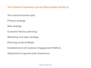 The Customer Experience Journey Report applies directly to:


The overall business plan

Product strategy

Web strategy

Customer Service planning

Marketing and sales strategy

Planning of Social Media

Establishment of Customer Engagement Platform

Adjustment of general User Experience



                               FatDUX CXjourney
 