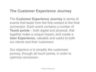 The Customer Experience Journey

The Customer Experience Journey is series of
events that leads from the first contact to the final
conversion. Each event contains a number of
Touch points – both digital and physical, that
together make a unique impact, and create a
User Experience, valuable and useful to both
our clients and their customers.

Our objective is to simplify the customers
journey, through all touch points, in order to
optimize conversion.


                       FatDUX CXjourney
 