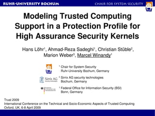 RuhR-University Bochum                                            Chair for System Security



         Modeling Trusted Computing 
       Support in a Protection Profile for 
       High Assurance Security Kernels
            Hans Löhr1, Ahmad­Reza Sadeghi1, Christian Stüble2,
                     Marion Weber3, Marcel Winandy1

                                     1
                                         Chair for System Security
                                         Ruhr­University Bochum, Germany
                                     2
                                         Sirrix AG security technologies
                                         Bochum, Germany
                                     3
                                         Federal Office for Information Security (BSI)
                                         Bonn, Germany

Trust 2009
International Conference on the Technical and Socio­Economic Aspects of Trusted Computing
Oxford, UK, 6­8 April 2009
 