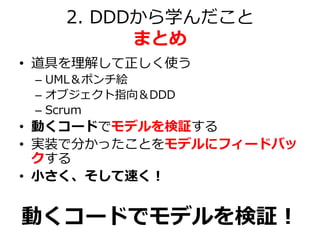 2. DDDから学んだこと
まとめ
• 道具を理解して正しく使う
– UML＆ポンチ絵
– オブジェクト指向＆DDD
– Scrum
• 動くコードでモデルを検証する
• 実装で分かったことをモデルにフィードバッ
クする
• 小さく、そして速く...