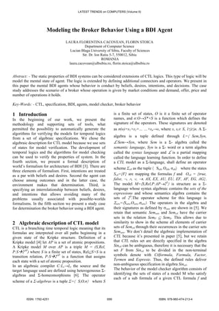 Modeling the Broker Behavior Using a BDI Agent
LAURA FLORENTINA CACOVEAN, FLORIN STOICA
Department of Computer Science
Lucian Blaga University of Sibiu, Faculty of Sciences
Str. Dr. Ion Ratiu 5-7, 550012, Sibiu
ROMANIA
laura.cacovean@ulbsibiu.ro, florin.stoica@ulbsibiu.ro
Abstract: - The static properties of BDI systems can be considered extensions of CTL logics. This type of logic will be
model the mental state of agent. The logic is extended by defining additional connectors and operators. We present in
this paper the mental BDI agents whose behavior is conduct by beliefs, desires, intentions, and decisions. The case
study addresses the scenario of a broker whose operation is given by market conditions and demand, offer, price and
number of operations it holds.
Key-Words: - CTL, specification, BDI, agents, model checker, broker behavior
1 Introduction
In the beginning of our work, we present the
methodology and supporting sets of tools, what
permitted the possibility to automatically generate the
algorithms for verifying the models for temporal logics
from a set of algebraic specifications. We chose the
algebraic description for CTL model because we use sets
of states for model verification. The development of
temporal logics and the algorithms for model checking
can be used to verify the properties of system. In the
fourth section, we present a formal description of
world’s formalism for architecture of BDI [3]. There are
three elements of formalism. First, intentions are treated
as a par with beliefs and desires. Second the agent can
choose among outcomes and in the latter case, the
environment makes that determination. Third, is
specifying an interrelationship between beliefs, desires,
and intentions that allows avoiding many of the
problems usually associated with possible-worlds
formalisms. In the fifth section we present a study case
for determination the broker behavior using a BDI agent.
2 Algebraic description of CTL model
CTL is a branching time temporal logic meaning that its
formulas are interpreted over all paths beginning in a
given state of the Kripke structure. Definition of a
Kripke model [4] let AP is a set of atomic propositions.
A Kripke model M over AP is a triple M = (S,Rel,
P:S 2AP
) where S is a finite set of states, Rel⊆S×S is a
transition relation, P:S 2AP
is a function that assigns
each state with a set of atomic proposition.
In an algebraic compiler C:Ls→Lt the source and the
target language used are defined using heterogeneous Σ-
algebras and Σ-homeomorphisms [6]. The operator
scheme of a Σ-algebras is a tuple Σ=〈 S,O,σ〉 where S
is a finite set of states, O is it a finite set of operator
names, and σ:O→S*×S is a function which defines the
signature of the operators. These signatures are denoted
as σ(o)=s1×s2×… …×sn→s, where s, si∈ S, 1≤i≤n. A Σ-
algebra is a tuple defined through L=〈 Sem,Syn,
L:Sem→Syn, where Sem is a Σ- algebra called the
semantic language, Syn is a Σ- word or a term algebra
called the syntax language and L is a partial mapping
called the language learning function. In order to define
a CTL model as a Σ-language, shall define an operator
scheme Σctl as the tuple 〈 Sctl, Octl, σctl〉 where the states
Sctl={F} are mapping the formulas f and Octl = {true,
false, ¬, ∧, ∨, →, AX, EX, AU, EU, EF, AF, EG, AG}.
The model M=〈S,Rel,P:AP→2S
〉 is structure as a Σ-
language whose syntax algebraic contains the sets of the
expressions and whose semantics algebra contains the
sets of 2S
.The operator scheme for this language is
Σsets=〈Ssets,Osets,σsets〉. The operators in the algebra and
their signatures as defined by σsets are shown in [5]. We
retain that semantic Semsets and Semctl have the carrier
sets in the relation SemF ⊆ SemS. This allows due to
similarity to show in the scheme all elements of carrier
sets of Semctl through their occurrences in the carrier sets
Semsets. We don’t detail the algebraic implementation of
CTL because it’s presented in paper [5], but we retain
that CTL rules set are directly specified in the algebra
Sinctl can be ambiguous, therefore it is necessary that the
set F from Sinctl to be divided in the non-terminal
symbols denote with Ctlformula, Formula, Factor,
Termen and Expresie. Thus, the defined rules deliver
non-ambiguous specification in algebra Sinctl.
The behavior of the model checker algorithm consists of
identifying the sets of states of a model M who satisfy
each of a sub formula of a given CTL formula f and
LATEST TRENDS on COMPUTERS (Volume II)
ISSN: 1792-4251 699 ISBN: 978-960-474-213-4
 