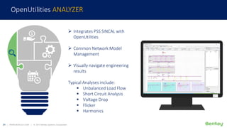 21 | WWW.BENTLEY.COM | © 2017 Bentley Systems, Incorporated
 Integrates PSS SINCAL with
OpenUtilities
 Common Network Model
Management
 Visually navigate engineering
results
Typical Analyses include:
 Unbalanced Load Flow
 Short Circuit Analysis
 Voltage Drop
 Flicker
 Harmonics
OpenUtilities ANALYZER
 