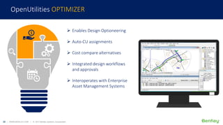 22 | WWW.BENTLEY.COM | © 2017 Bentley Systems, Incorporated
 Enables Design Optioneering
 Auto-CU assignments
 Cost compare alternatives
 Integrated design workflows
and approvals
 Interoperates with Enterprise
Asset Management Systems
OpenUtilities OPTIMIZER
 