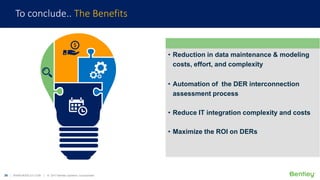 26 | WWW.BENTLEY.COM | © 2017 Bentley Systems, Incorporated
To conclude.. The Benefits
• Reduction in data maintenance & modeling
costs, effort, and complexity
• Automation of the DER interconnection
assessment process
• Reduce IT integration complexity and costs
• Maximize the ROI on DERs
 