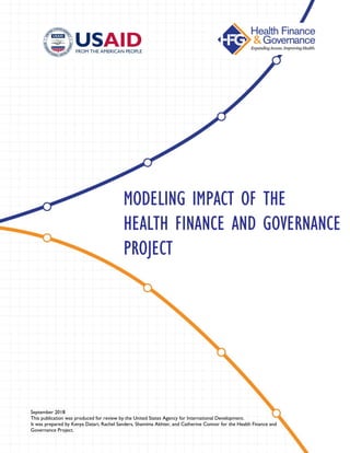 September 2018
This publication was produced for review by the United States Agency for International Development.
It was prepared by Kenya Datari, Rachel Sanders, Shamima Akhter, and Catherine Connor for the Health Finance and
Governance Project.
MODELING IMPACT OF THE
HEALTH FINANCE AND GOVERNANCE
PROJECT
 