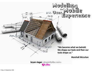 Modelling
                                                 User Mobile
                                                        the


                                                             Experience




                                                      “We become what we behold.
                                                      We shape our tools and then our
                                                      tools shape us.”

                                                                   Marshall McLuhan

                            bryan rieger <bryan@yiibu.com>


Friday, 25 September 2009
 