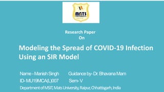 Name-ManishSingh Guidanceby-Dr.BhavanaMam
ID-MU19MCA(L)007 Sem-V
DepartmentofMSIT,MatsUniversity,Raipur,Chhattisgarh,India
Modeling the Spread of COVID-19 Infection
Using an SIR Model
Research Paper
On
 