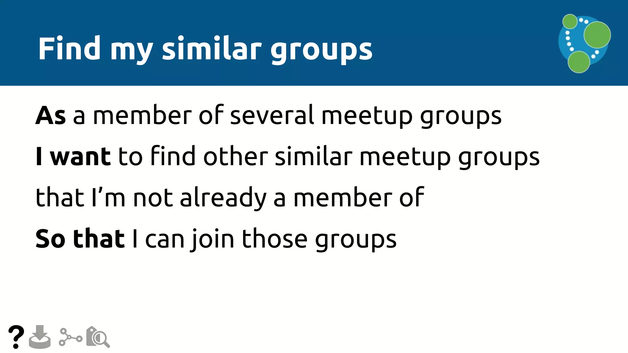 Find my similar groups
As a member of several meetup groups
I want to find other similar meetup groups
that I’m not already a member of
So that I can join those groups
 