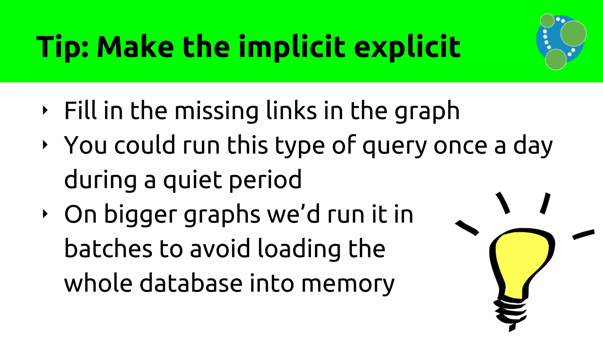 Tip: Make the implicit explicit
‣ Fill in the missing links in the graph
‣ You could run this type of query once a day
during a quiet period
‣ On bigger graphs we’d run it in
batches to avoid loading the
whole database into memory
 
