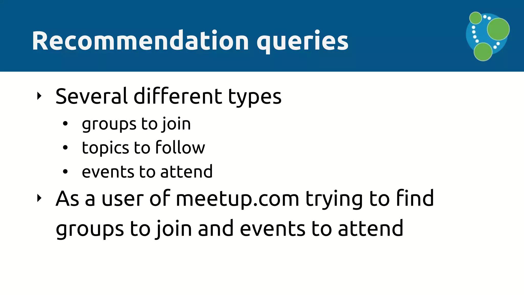 Recommendation queries
‣ Several different types
• groups to join
• topics to follow
• events to attend
‣ As a user of meetup.com trying to find
groups to join and events to attend
 