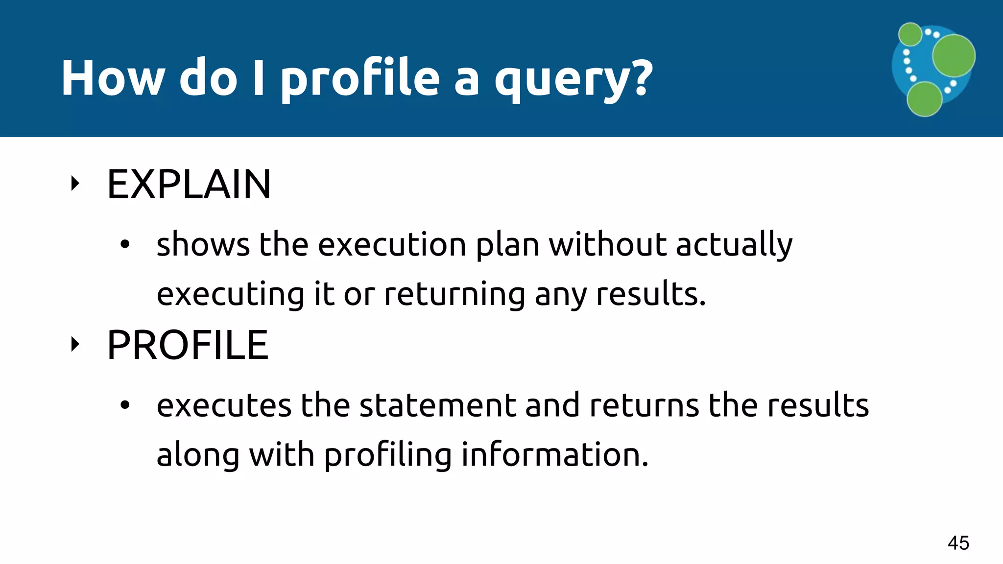 How do I profile a query?
‣ EXPLAIN
• shows the execution plan without actually
executing it or returning any results.
‣ PROFILE
• executes the statement and returns the results
along with profiling information.
45
 