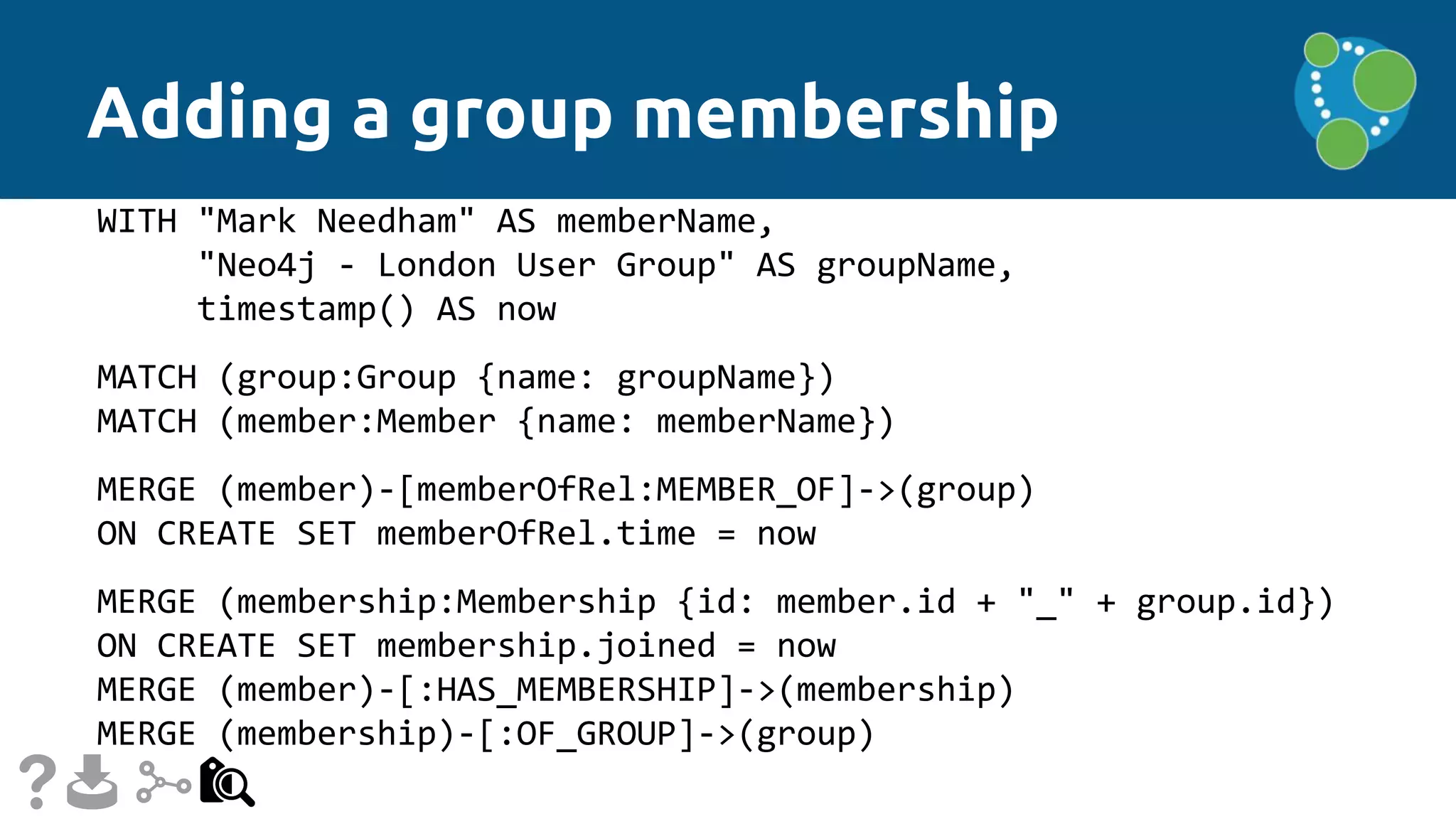 Adding a group membership
WITH "Mark Needham" AS memberName,
"Neo4j - London User Group" AS groupName,
timestamp() AS now
MATCH (group:Group {name: groupName})
MATCH (member:Member {name: memberName})
MERGE (member)-[memberOfRel:MEMBER_OF]->(group)
ON CREATE SET memberOfRel.time = now
MERGE (membership:Membership {id: member.id + "_" + group.id})
ON CREATE SET membership.joined = now
MERGE (member)-[:HAS_MEMBERSHIP]->(membership)
MERGE (membership)-[:OF_GROUP]->(group)
 