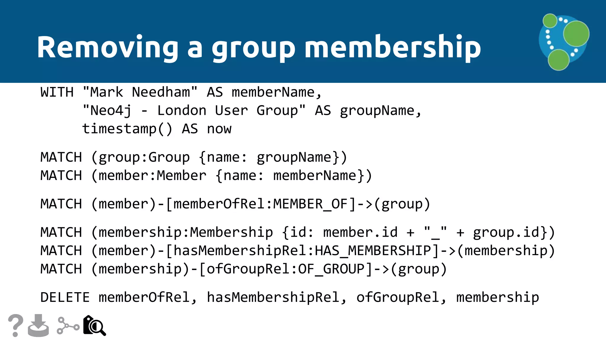 Removing a group membership
WITH "Mark Needham" AS memberName,
"Neo4j - London User Group" AS groupName,
timestamp() AS now
MATCH (group:Group {name: groupName})
MATCH (member:Member {name: memberName})
MATCH (member)-[memberOfRel:MEMBER_OF]->(group)
MATCH (membership:Membership {id: member.id + "_" + group.id})
MATCH (member)-[hasMembershipRel:HAS_MEMBERSHIP]->(membership)
MATCH (membership)-[ofGroupRel:OF_GROUP]->(group)
DELETE memberOfRel, hasMembershipRel, ofGroupRel, membership
 