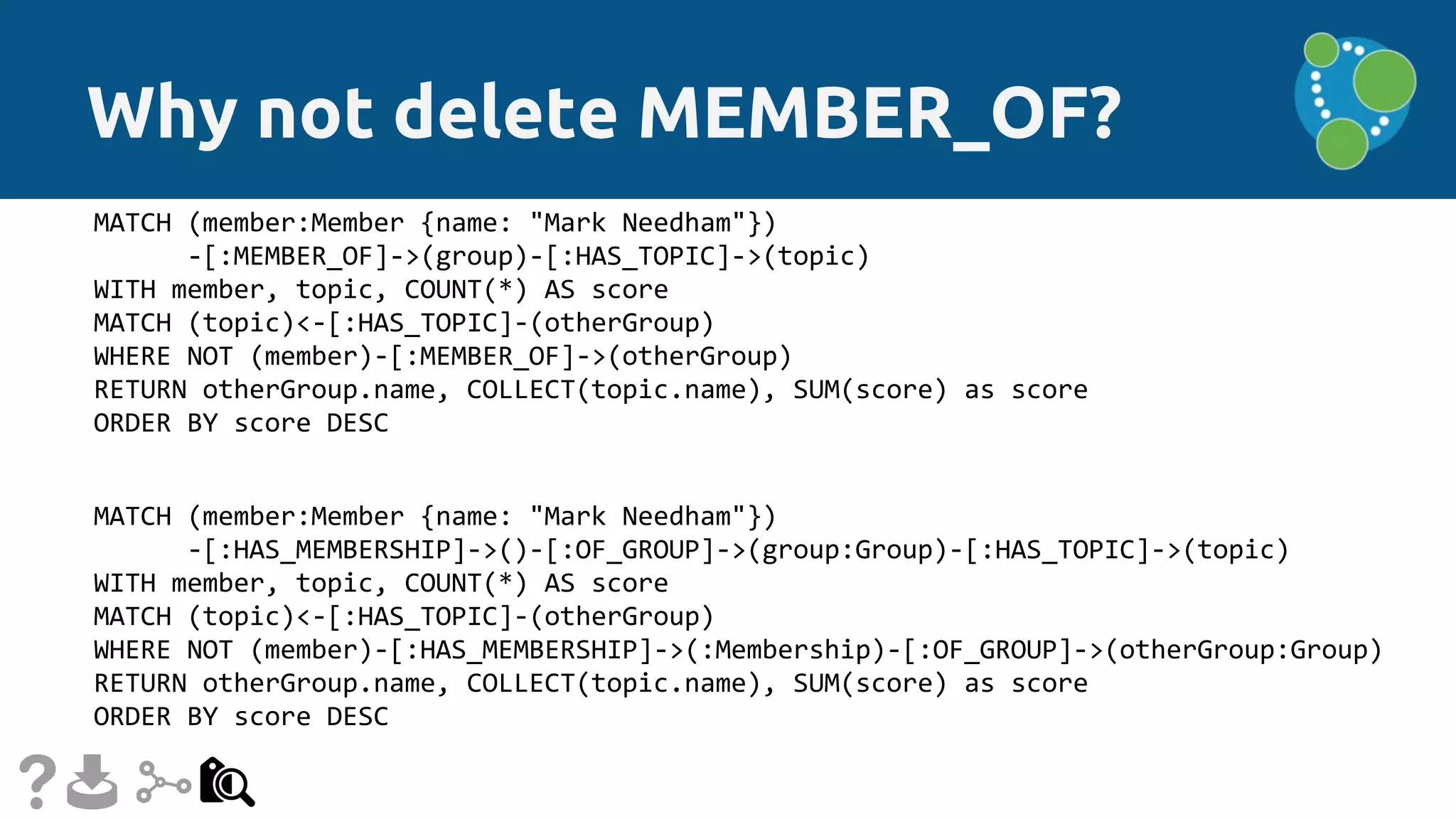 Why not delete MEMBER_OF?
MATCH (member:Member {name: "Mark Needham"})
-[:MEMBER_OF]->(group)-[:HAS_TOPIC]->(topic)
WITH member, topic, COUNT(*) AS score
MATCH (topic)<-[:HAS_TOPIC]-(otherGroup)
WHERE NOT (member)-[:MEMBER_OF]->(otherGroup)
RETURN otherGroup.name, COLLECT(topic.name), SUM(score) as score
ORDER BY score DESC
MATCH (member:Member {name: "Mark Needham"})
-[:HAS_MEMBERSHIP]->()-[:OF_GROUP]->(group:Group)-[:HAS_TOPIC]->(topic)
WITH member, topic, COUNT(*) AS score
MATCH (topic)<-[:HAS_TOPIC]-(otherGroup)
WHERE NOT (member)-[:HAS_MEMBERSHIP]->(:Membership)-[:OF_GROUP]->(otherGroup:Group)
RETURN otherGroup.name, COLLECT(topic.name), SUM(score) as score
ORDER BY score DESC
 