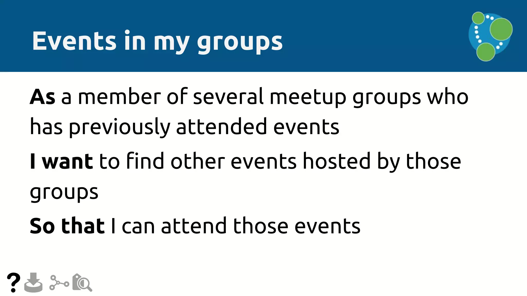 Events in my groups
As a member of several meetup groups who
has previously attended events
I want to find other events hosted by those
groups
So that I can attend those events
 