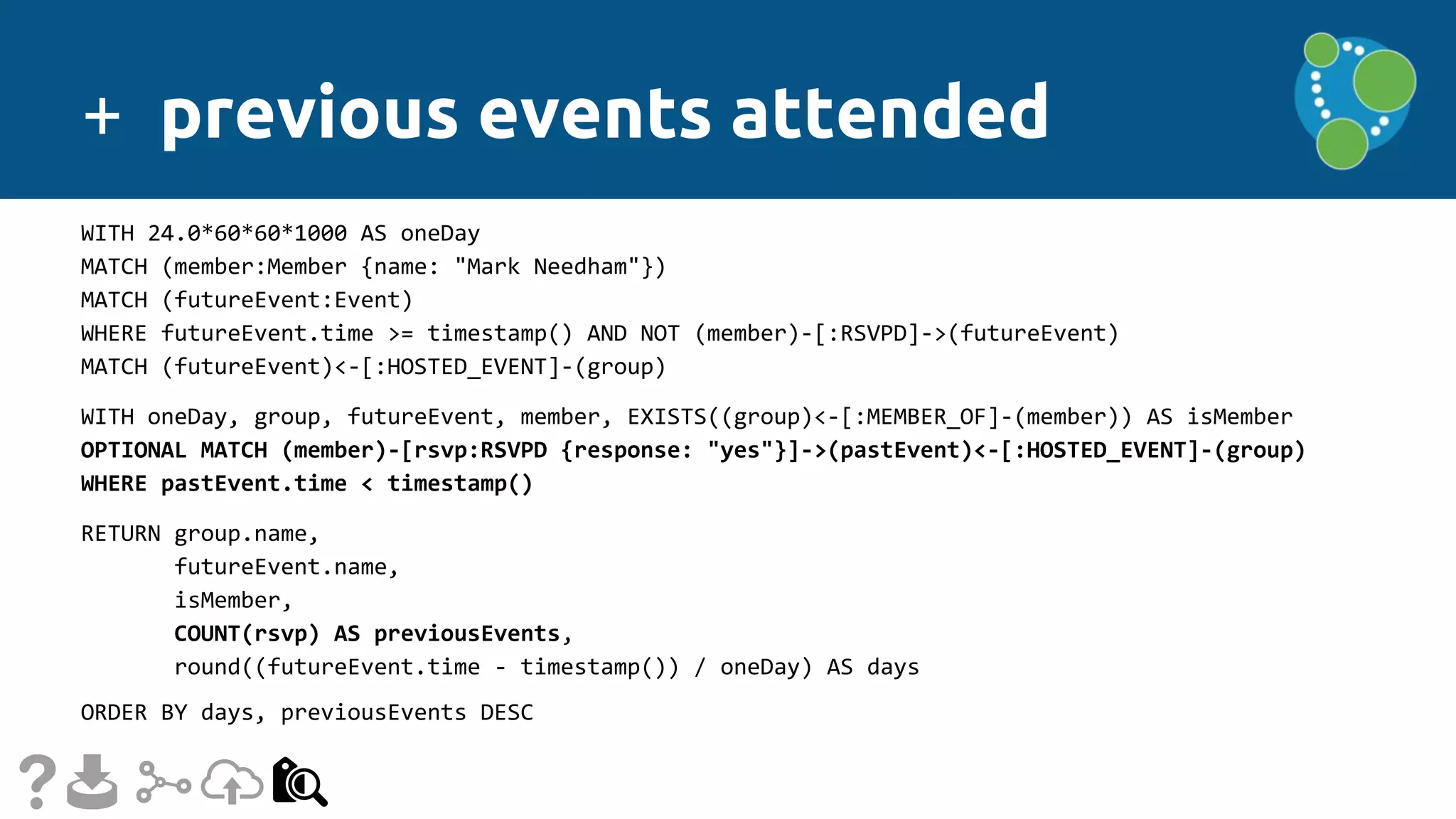 + previous events attended
WITH 24.0*60*60*1000 AS oneDay
MATCH (member:Member {name: "Mark Needham"})
MATCH (futureEvent:Event)
WHERE futureEvent.time >= timestamp() AND NOT (member)-[:RSVPD]->(futureEvent)
MATCH (futureEvent)<-[:HOSTED_EVENT]-(group)
WITH oneDay, group, futureEvent, member, EXISTS((group)<-[:MEMBER_OF]-(member)) AS isMember
OPTIONAL MATCH (member)-[rsvp:RSVPD {response: "yes"}]->(pastEvent)<-[:HOSTED_EVENT]-(group)
WHERE pastEvent.time < timestamp()
RETURN group.name,
futureEvent.name,
isMember,
COUNT(rsvp) AS previousEvents,
round((futureEvent.time - timestamp()) / oneDay) AS days
ORDER BY days, previousEvents DESC
 