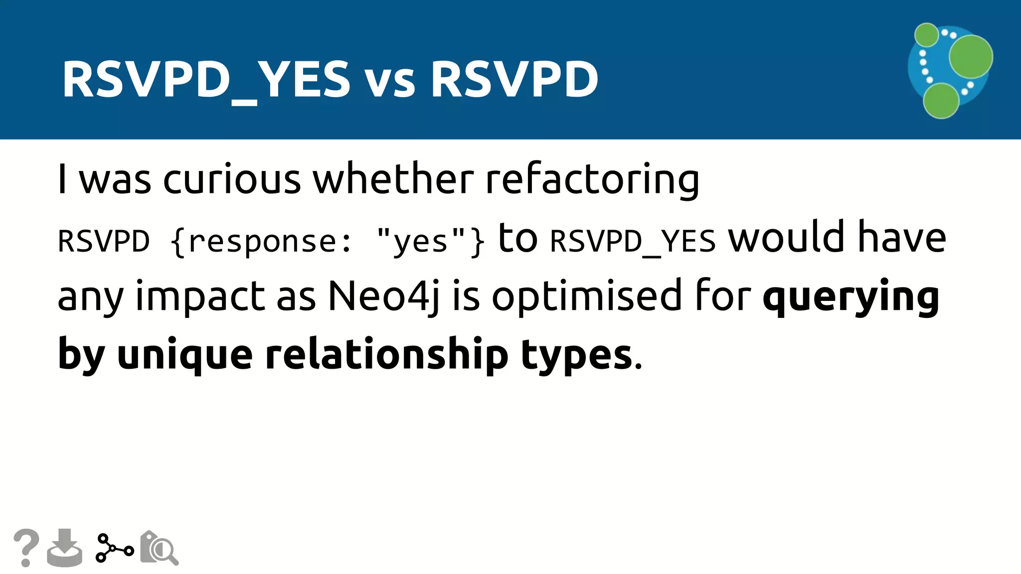 RSVPD_YES vs RSVPD
I was curious whether refactoring
RSVPD {response: "yes"} to RSVPD_YES would have
any impact as Neo4j is optimised for querying
by unique relationship types.
 