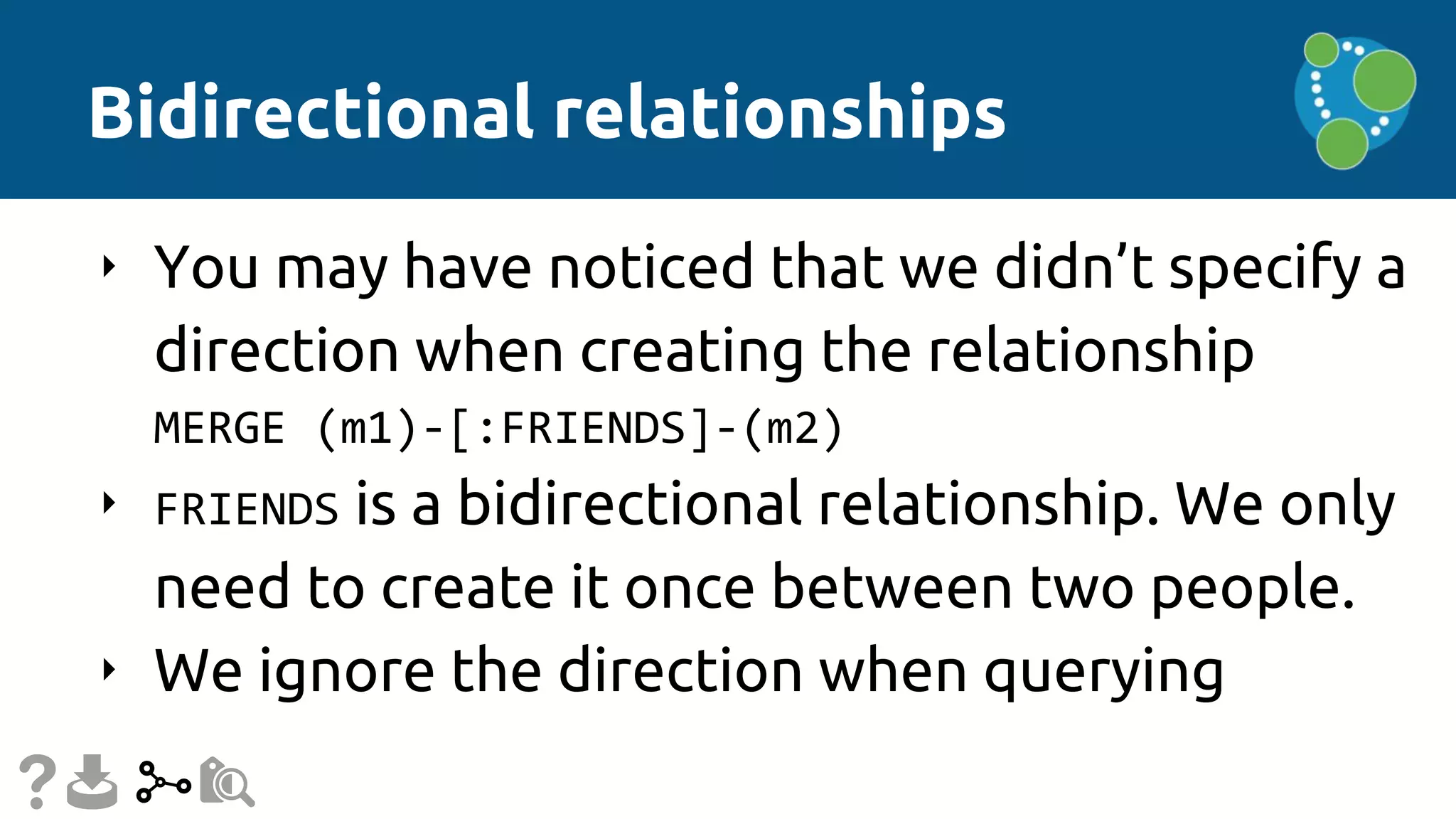 Bidirectional relationships
‣ You may have noticed that we didn’t specify a
direction when creating the relationship
MERGE (m1)-[:FRIENDS]-(m2)
‣ FRIENDS is a bidirectional relationship. We only
need to create it once between two people.
‣ We ignore the direction when querying
 