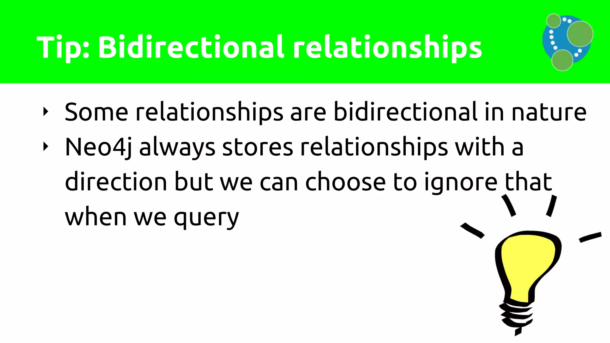 Tip: Bidirectional relationships
‣ Some relationships are bidirectional in nature
‣ Neo4j always stores relationships with a
direction but we can choose to ignore that
when we query
 