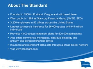 Founded in 1906 in Portland, Oregon and still based thereWent public in 1999 as Stancorp Financial Group (NYSE: SFG)3,200 employees in 55 offices across the United StatesLargest business is insurance for 26,000 groups with 6.5 million individualsProvides 4,000 group retirement plans for 500,000 participantsAlso offers commercial mortgages, individual disability and annuity, and personal financial adviceInsurance and retirement plans sold through a broad broker networkVisit www.standard.comRecession Layoffs, foreclosures, loss of investments and savingsImpact on disposable incomeIncreased risk of stress-induced health concernsDepression Anxiety Compulsive behaviors (over-easting; excessive gambling and/or spending)Substance abuse About The StandardJanuary 25, 20113