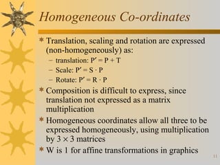 Homogeneous Co-ordinates
 Translation, scaling and rotation are expressed

(non-homogeneously) as:
– translation: P′ = P + T
– Scale: P′ = S · P
– Rotate: P′ = R · P

 Composition is difficult to express, since

translation not expressed as a matrix
multiplication
 Homogeneous coordinates allow all three to be
expressed homogeneously, using multiplication
by 3 × 3 matrices
 W is 1 for affine transformations in graphics

11

 
