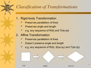 Classification of Transformations
1. Rigid-body Transformation
 Preserves parallelism of lines
 Preserves angle and length
 e.g. any sequence of R(θ) and T(dx,dy)

2. Affine Transformation
 Preserves parallelism of lines
 Doesn’t preserve angle and length
 e.g. any sequence of R(θ), S(sx,sy) and T(dx,dy)

unit cube

45 deg rotaton

Scale in X not in Y

13

 