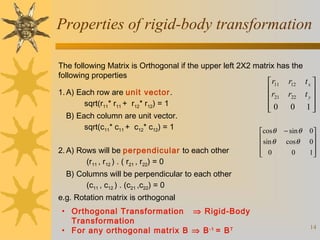 Properties of rigid-body transformation
The following Matrix is Orthogonal if the upper left 2X2 matrix has the
following properties
1. A) Each row are unit vector.
sqrt(r11* r11 + r12* r12) = 1
B) Each column are unit vector.
sqrt(c11* c11 + c12* c12) = 1
2. A) Rows will be perpendicular to each other
(r11 , r12 ) . ( r21 , r22) = 0

 r11
r
 21
0


cosθ
 sin θ

 0


r12
r22
0

− sin θ
cos θ
0

tx 
ty 

1

0
0

1


B) Columns will be perpendicular to each other
(c11 , c12 ) . (c21 ,c22) = 0
e.g. Rotation matrix is orthogonal
• Orthogonal Transformation ⇒ Rigid-Body
Transformation
• For any orthogonal matrix B ⇒ B -1 = B T

14

 