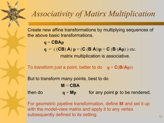 Associativity of Matirx Multiplication
Create new affine transformations by multiplying sequences of
the above basic transformations.
q = CBAp
q = ( (CB) A) p = (C (B A))p = C (B (Ap) ) etc.
matrix multiplication is associative.
To transform just a point, better to do

q = C(B(Ap))

But to transform many points, best to do
M = CBA
then do

q = Mp

for any point p to be rendered.

For geometric pipeline transformation, define M and set it up
with the model-view matrix and apply it to any vertex
subsequently defined to its setting.

16

 