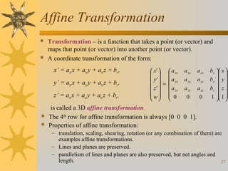 Affine Transformation
 Transformation – is a function that takes a point (or vector) and

maps that point (or vector) into another point (or vector).
 A coordinate transformation of the form:
x’ = axx x + axy y + axz z + bx ,
y’ = ayx x + ayy y + ayz z + by ,
z’ = azx x + azy y + azz z + bz ,

 x'   a xx
  
 y '   a yx
 z'  =  a
   zx
 w  0
  

a xy

a xz

a yy
a zy

a yz
a zz

0

0

bx  x 
 
b y  y 
bz  z 
 
1  1 
 

is called a 3D affine transformation.
 The 4th row for affine transformation is always [0 0 0 1].
 Properties of affine transformation:
– translation, scaling, shearing, rotation (or any combination of them) are
examples affine transformations.
– Lines and planes are preserved.
– parallelism of lines and planes are also preserved, but not angles and
length.
27

 