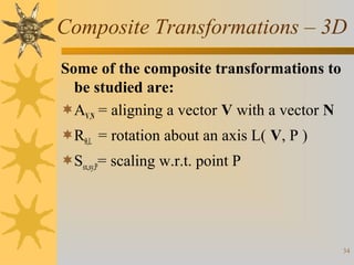 Composite Transformations – 3D
Some of the composite transformations to
be studied are:
AV,N = aligning a vector V with a vector N
Rθ,L = rotation about an axis L( V, P )
Ssx,sy,P= scaling w.r.t. point P

34

 