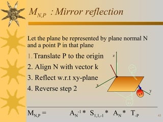 MN,P : Mirror reflection
Let the plane be represented by plane normal N
and a point P in that plane

1. Translate P to the origin

z

2. Align N with vector k
3. Reflect w.r.t xy-plane
x
4. Reverse step 2
MN,P =

AN-1 * S1,1,-1 * AN * T-P

y

43

 