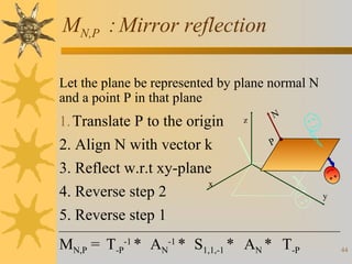 MN,P : Mirror reflection
Let the plane be represented by plane normal N
and a point P in that plane

1. Translate P to the origin

2. Align N with vector k
3. Reflect w.r.t xy-plane
x
4. Reverse step 2
5. Reverse step 1

z

N
P

MN,P = T-P-1 * AN-1 * S1,1,-1 * AN * T-P

y

44

 