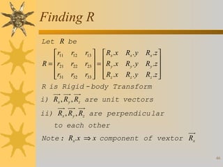 Finding R
Let R be
 r11 r12 r13   Rx .x Rx . y Rx .z 
R = r21 r22 r23  =  R y .x R y . y R y .z 

 

 r31 r32 r33   Rz .x Rz . y Rz .z 

 

R is Rigid - body Transform
i) Rx , R y , Rz are unit vectors
ii) Rx , R y , Rz are perpendicu lar
to each other
Note : Rx .x ⇒ x component of vextor Rx
46

 
