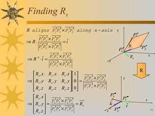 Finding Rx
R aligns P1′P3′ × P1′P2′ along x - axis
⇒ R⋅

P1′P3′ × P1′P2′
P1′P3′ × P1′P2′

ˆ
⇒ R ⋅i =
−1

 Rx . x

⇒  Rx . y
 Rx .z


P′
3

ˆ
=i
P′
1

P1′P3′ × P1′P2′

P2′
x

Rx

R

R z . x  1 
P ′P ′ × P ′P ′

R z . y  0  = 1 3 1 2
 
′ ′
′ ′
Rz .z  0 P1P3 × P1P2
 

 Rx . x 
 R . y  = P1′P3′ × P1′P2′ = R
⇒ x 
x
 Rx .z  P1′P3′ × P1′P2′



Rz

z

P1′P3′ × P1′P2′
R y .x
Ry . y
R y .z

y

y

′
P′
3

ˆ
k
z

′
P2′

′
P′
1
ˆ
i

x
48

 