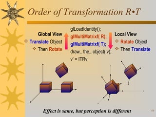 Order of Transformation R•T
Global View
 Translate Object
 Then Rotate

glLoadIdentity();
Local View
glMultiMatrixf( R);
 Rotate Object
glMultiMatrixf( T);
 Then Translate
draw_ the_ object( v);
v’ = ITRv

Effect is same, but perception is different

59

 