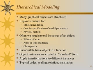 Hierarchical Modeling
 Many graphical objects are structured
 Exploit structure for
– Efficient rendering
– Concise specification of model parameters
– Physical realism

 Often we need several instances of an object
– Wheels of a car
– Arms or legs of a figure
– Chess pieces






Encapsulate basic object in a function
Object instances are created in “standard” form
Apply transformations to different instances
Typical order: scaling, rotation, translation
60

 