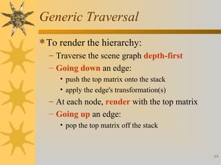 Generic Traversal
To render the hierarchy:
– Traverse the scene graph depth-first
– Going down an edge:
• push the top matrix onto the stack
• apply the edge's transformation(s)

– At each node, render with the top matrix
– Going up an edge:
• pop the top matrix off the stack

64

 