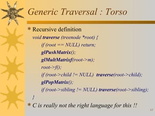 Generic Traversal : Torso
 Recursive definition
void traverse (treenode *root) {
if (root == NULL) return;
glPushMatrix();
glMultMatrixf(root->m);
root->f();
if (root->child != NULL) traverse(root->child);
glPopMatrix();
if (root->sibling != NULL) traverse(root->sibling);
}

 C is really not the right language for this !!

65

 