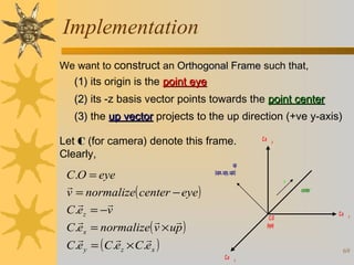 Implementation
We want to construct an Orthogonal Frame such that,

(1) its origin is the point eye
(2) its -z basis vector points towards the point center
(3) the up vector projects to the up direction (+ve y-axis)
Let C (for camera) denote this frame.
Clearly,

C.O = eye

v = normalize( center − eye )


C.ez = −v

 
C.ex = normalize( v × up )



C.e y = ( C.ez × C.ex )

C.e

y

up
(upx, upy, upz)
v
center

C.O
(eye)

C.e

C.e

x

69
z

 