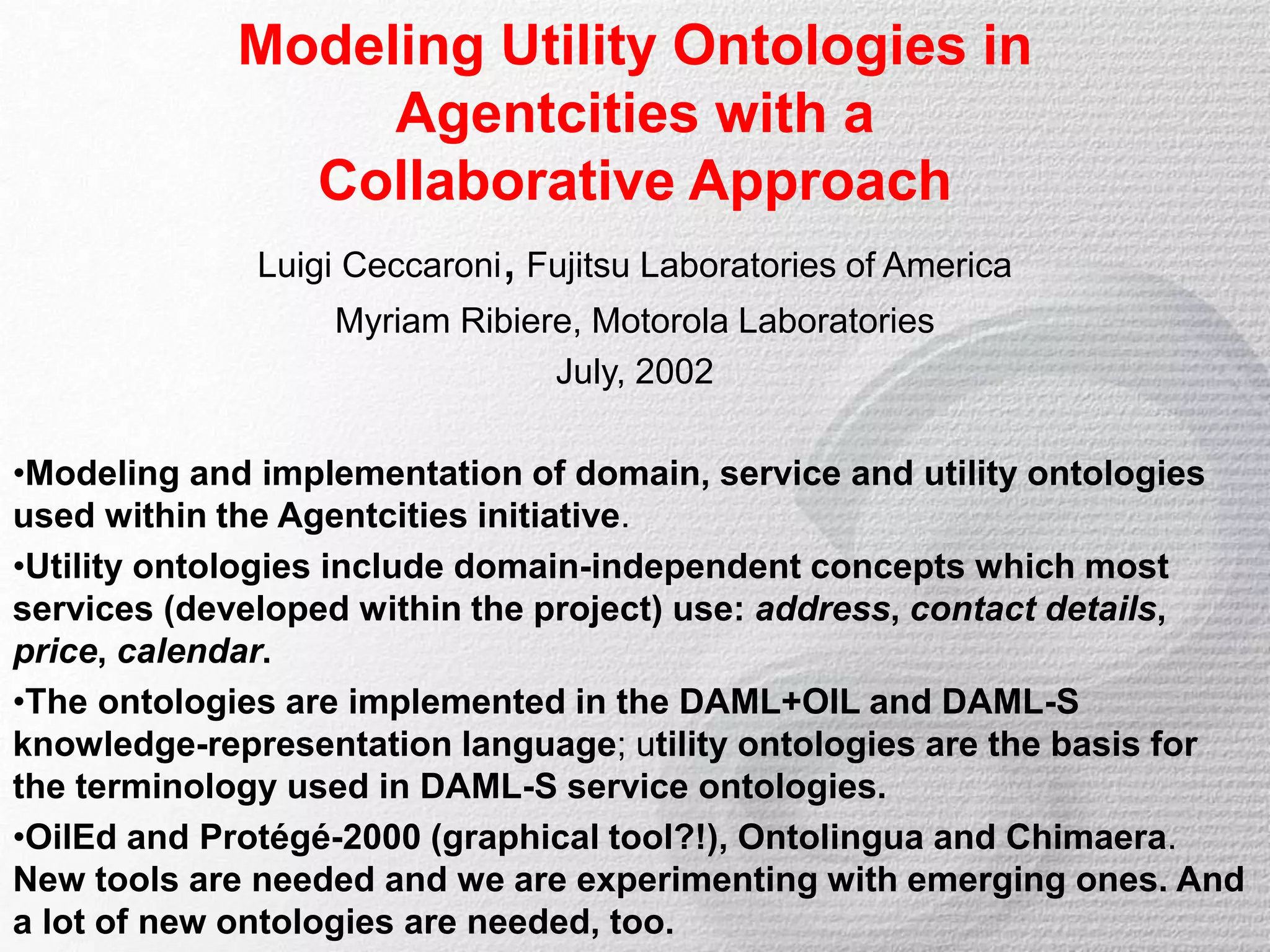 Modeling Utility Ontologies in
Agentcities with a
Collaborative Approach
Luigi Ceccaroni, Fujitsu Laboratories of America
Myriam Ribiere, Motorola Laboratories
July, 2002
•Modeling and implementation of domain, service and utility ontologies
used within the Agentcities initiative.
•Utility ontologies include domain-independent concepts which most
services (developed within the project) use: address, contact details,
price, calendar.
•The ontologies are implemented in the DAML+OIL and DAML-S
knowledge-representation language; utility ontologies are the basis for
the terminology used in DAML-S service ontologies.
•OilEd and Protégé-2000 (graphical tool?!), Ontolingua and Chimaera.
New tools are needed and we are experimenting with emerging ones. And
a lot of new ontologies are needed, too.